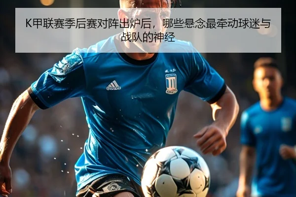 K甲联赛季后赛对阵出炉后，哪些悬念最牵动球迷与战队的神经